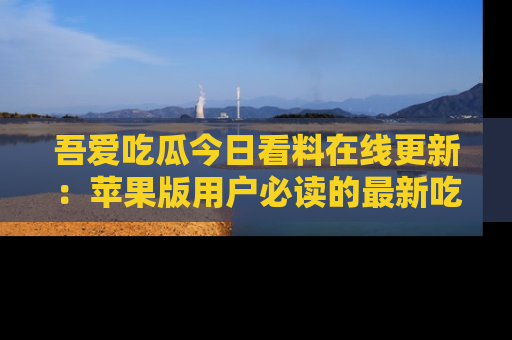 吾爱吃瓜今日看料在线更新：苹果版用户必读的最新吃瓜技巧