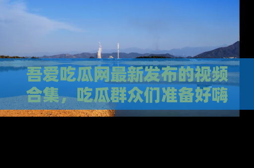 吾爱吃瓜网最新发布的视频合集，吃瓜群众们准备好嗨起来了吗？