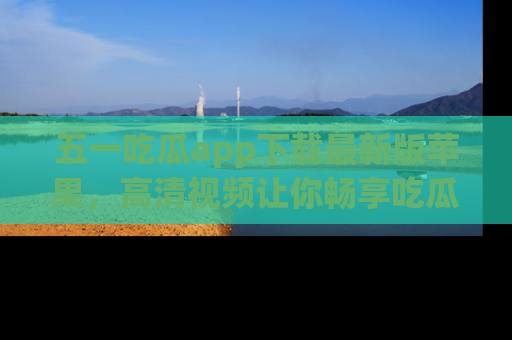五一吃瓜app下载最新版苹果，高清视频让你畅享吃瓜乐趣