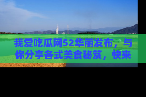 我爱吃瓜网52华丽发布，与你分享各式美食秘笈，快来加入我们的吃瓜大家庭！