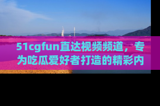 51cgfun直达视频频道，专为吃瓜爱好者打造的精彩内容库！