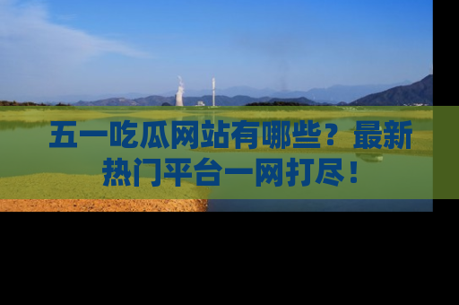 五一吃瓜网站有哪些？最新热门平台一网打尽！