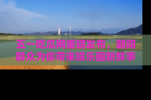 五一吃瓜网重磅发布，朝阳群众为你带来娱乐圈新鲜事！