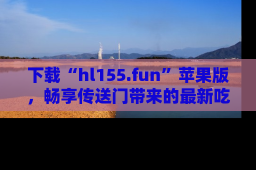 下载“hl155.fun”苹果版，畅享传送门带来的最新吃瓜资讯