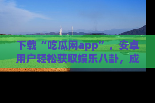 下载“吃瓜网app”，安卓用户轻松获取娱乐八卦，成为身边的知情达人！