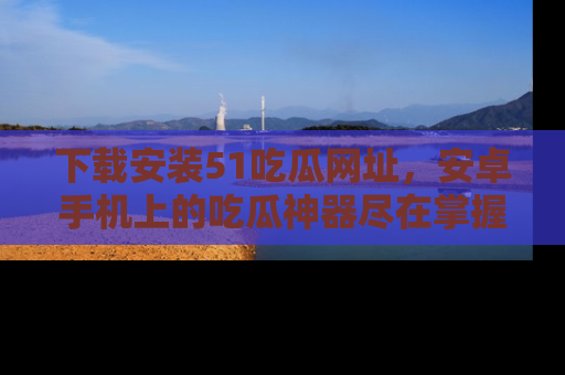 下载安装51吃瓜网址，安卓手机上的吃瓜神器尽在掌握