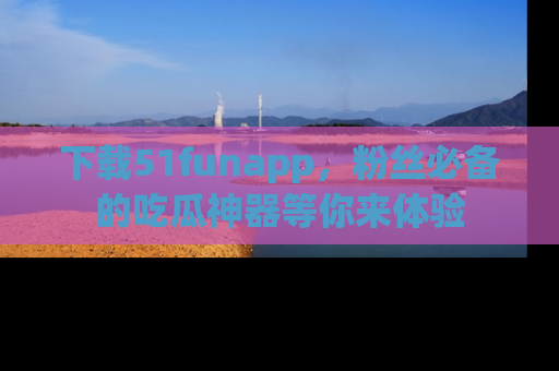 下载51funapp，粉丝必备的吃瓜神器等你来体验