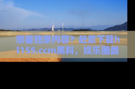 想看独家内容？赶紧下载hl155.ccm黑料，娱乐圈最劲爆的新闻一手掌握！