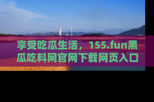 享受吃瓜生活，155.fun黑瓜吃料网官网下载网页入口全解析