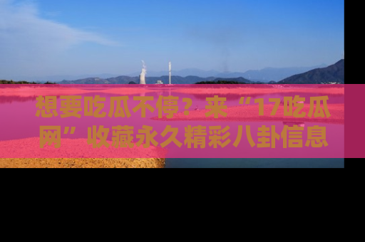 想要吃瓜不停？来“17吃瓜网”收藏永久精彩八卦信息！