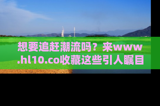想要追赶潮流吗？来www.hl10.co收藏这些引人瞩目的新闻瞬间吧！