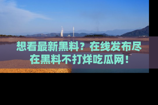 想看最新黑料？在线发布尽在黑料不打烊吃瓜网！