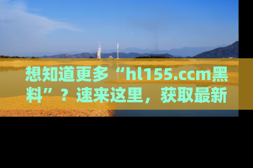 想知道更多“hl155.ccm黑料”？速来这里，获取最新入口和网址，不看可惜哦！
