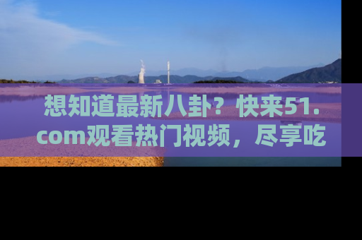 想知道最新八卦？快来51.com观看热门视频，尽享吃瓜乐趣！
