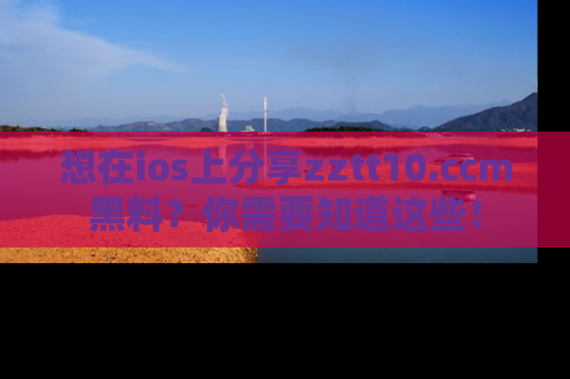 想在ios上分享zztt10.ccm黑料？你需要知道这些！