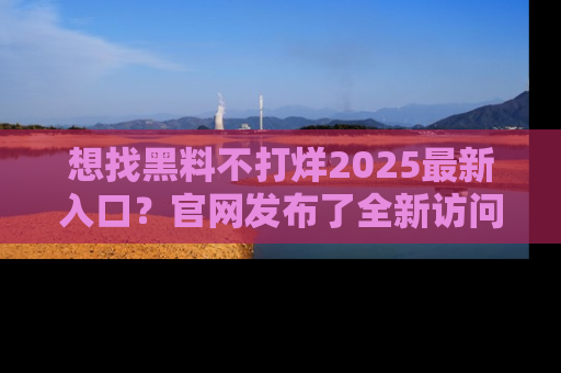 想找黑料不打烊2025最新入口？官网发布了全新访问指南！