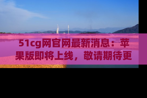 51cg网官网最新消息：苹果版即将上线，敬请期待更多吃瓜内容！