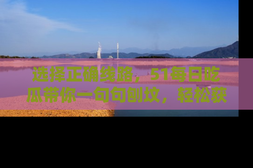 选择正确线路，51每日吃瓜带你一句句刨坟，轻松获取娱乐新资讯