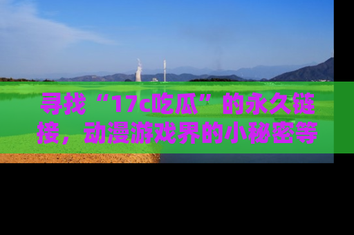 寻找“17c吃瓜”的永久链接，动漫游戏界的小秘密等你来揭秘！