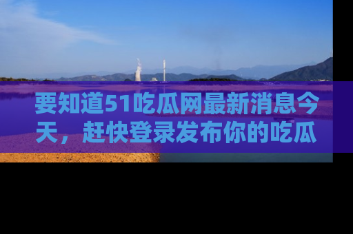 要知道51吃瓜网最新消息今天，赶快登录发布你的吃瓜体验吧！