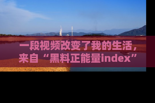 一段视频改变了我的生活，来自“黑料正能量index”的真实分享