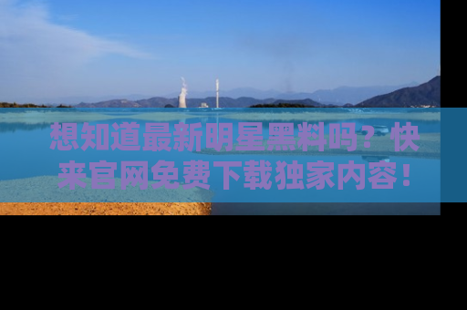 想知道最新明星黑料吗？快来官网免费下载独家内容！