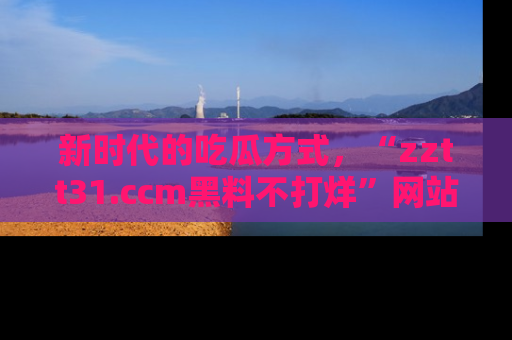 新时代的吃瓜方式，“zztt31.ccm黑料不打烊”网站为iOS用户带来惊喜