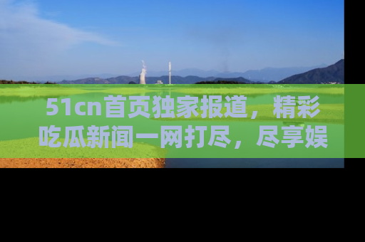 51cn首页独家报道，精彩吃瓜新闻一网打尽，尽享娱乐盛宴