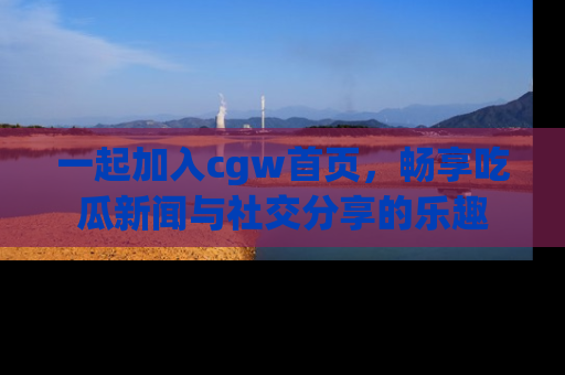 一起加入cgw首页，畅享吃瓜新闻与社交分享的乐趣