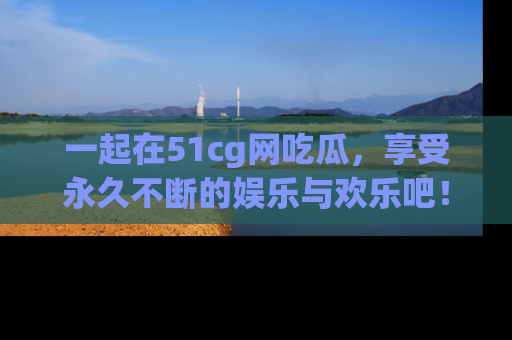 一起在51cg网吃瓜，享受永久不断的娱乐与欢乐吧！