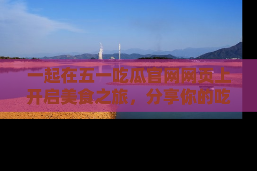 一起在五一吃瓜官网网页上开启美食之旅,分享你的吃瓜故事与精彩瞬间!