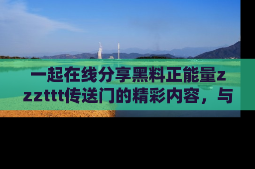 一起在线分享黑料正能量zzzttt传送门的精彩内容,与朋友互动!