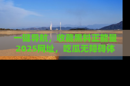 一键导航，收藏黑料正能量2025网址，吃瓜无障碍体验