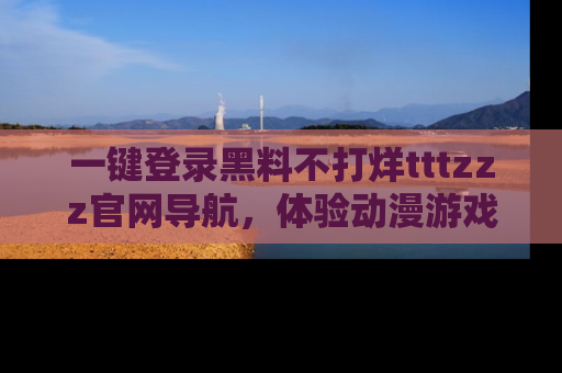 一键登录黑料不打烊tttzzz官网导航，体验动漫游戏风格黑料盛宴