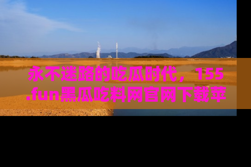永不迷路的吃瓜时代，155.fun黑瓜吃料网官网下载苹果版陪你同行！