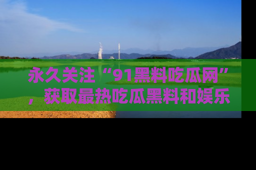 永久关注“91黑料吃瓜网”，获取最热吃瓜黑料和娱乐资讯
