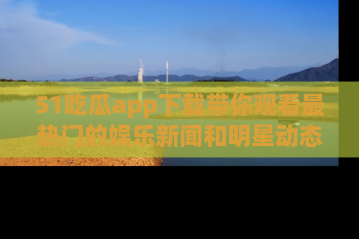 51吃瓜app下载带你观看最热门的娱乐新闻和明星动态