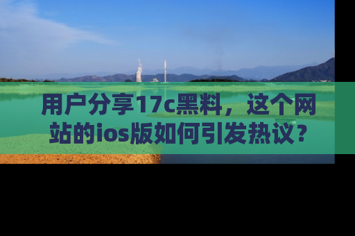 用户分享17c黑料，这个网站的ios版如何引发热议？