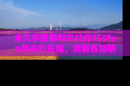 永久享受黑料不打烊155fun带来的乐趣，观看各路明星的内幕故事！