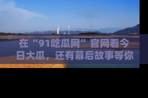 在“91吃瓜网”官网看今日大瓜，还有幕后故事等你来挖掘！
