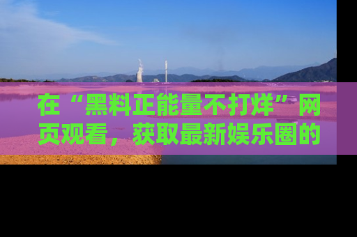 在“黑料正能量不打烊”网页观看,获取最新娱乐圈的正能量与黑料揭秘!