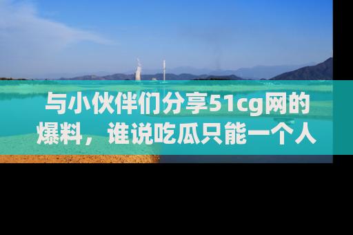 与小伙伴们分享51cg网的爆料，谁说吃瓜只能一个人？