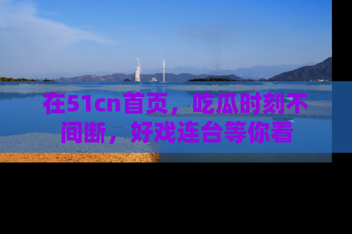 在51cn首页,吃瓜时刻不间断,好戏连台等你看