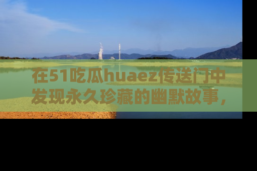 在51吃瓜huaez传送门中发现永久珍藏的幽默故事,瓜友们一起分享欢乐瞬间!