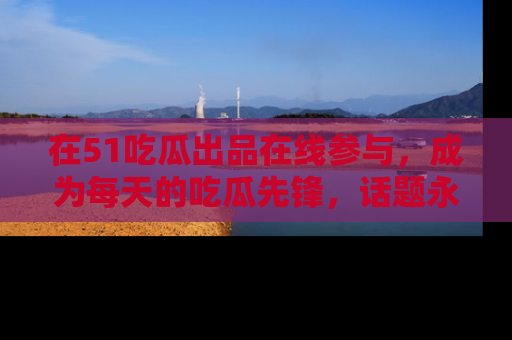 在51吃瓜出品在线参与,成为每天的吃瓜先锋,话题永不落幕!