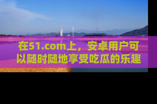 在51.com上,安卓用户可以随时随地享受吃瓜的乐趣!