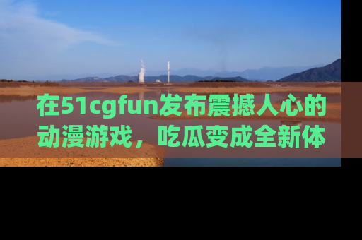 在51cgfun发布震撼人心的动漫游戏,吃瓜变成全新体验