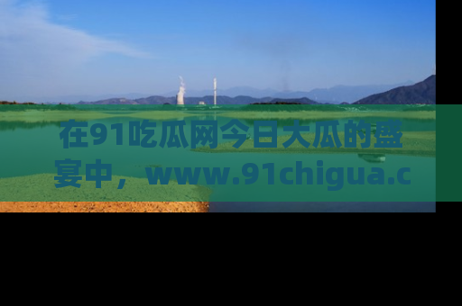 在91吃瓜网今日大瓜的盛宴中,www.91chigua.com带你领略每个让人咋舌的精彩故事!