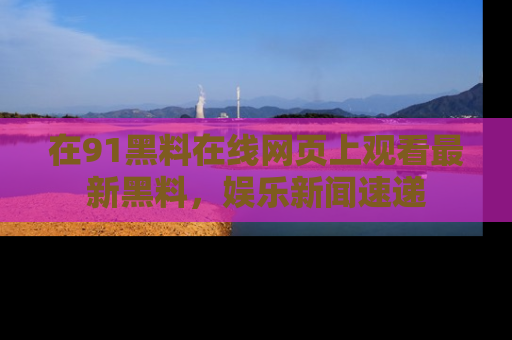 在91黑料在线网页上观看最新黑料,娱乐新闻速递
