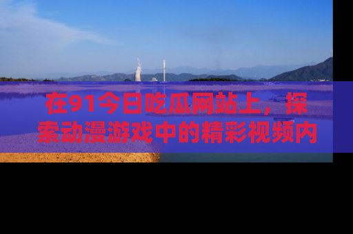 在91今日吃瓜网站上,探索动漫游戏中的精彩视频内容